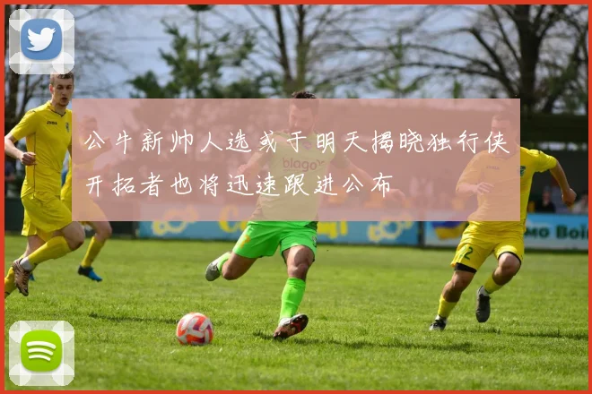 公牛新帅人选或于明天揭晓独行侠开拓者也将迅速跟进公布