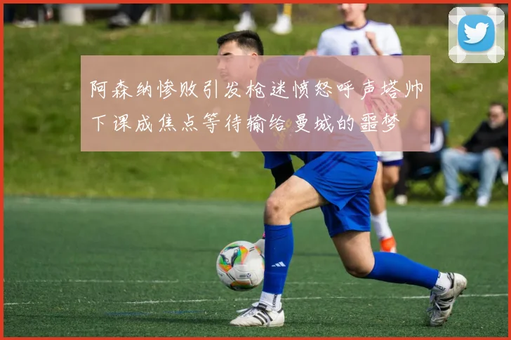 阿森纳惨败引发枪迷愤怒呼声塔帅下课成焦点等待输给曼城的噩梦