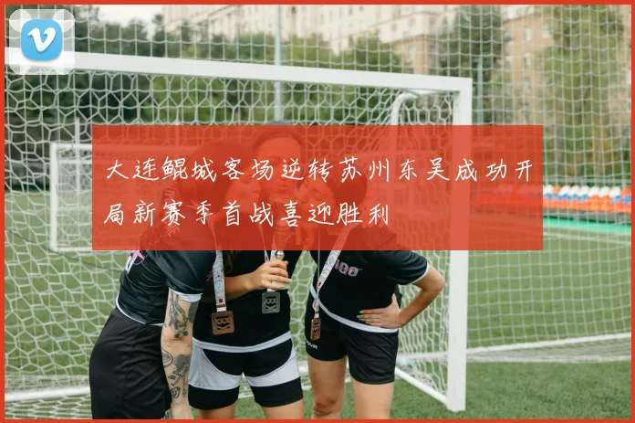 大连鲲城客场逆转苏州东吴成功开局新赛季首战喜迎胜利