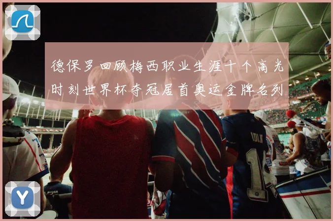 德保罗回顾梅西职业生涯十个高光时刻世界杯夺冠居首奥运金牌名列第四