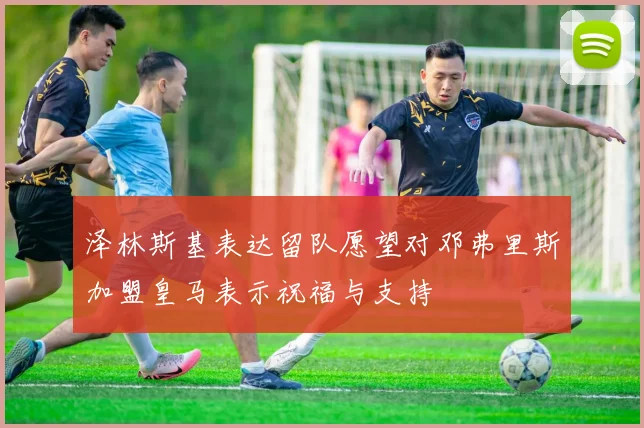 泽林斯基表达留队愿望对邓弗里斯加盟皇马表示祝福与支持