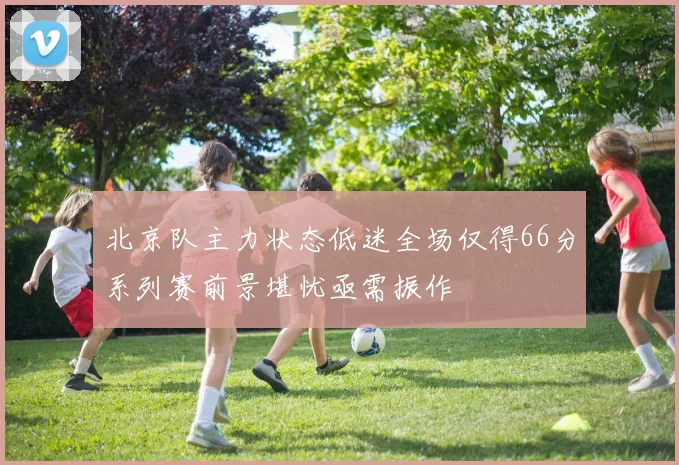 北京队主力状态低迷全场仅得66分系列赛前景堪忧亟需振作