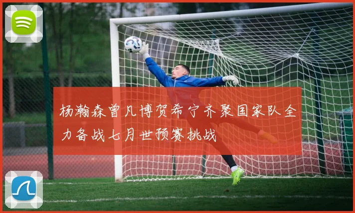 杨瀚森曾凡博贺希宁齐聚国家队全力备战七月世预赛挑战