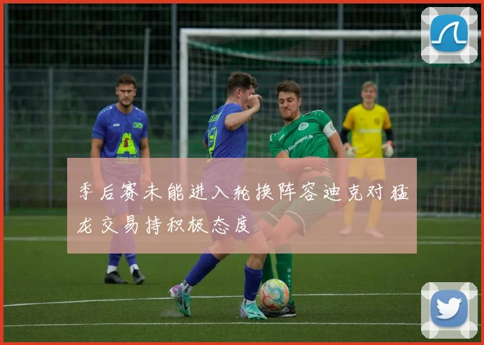 季后赛未能进入轮换阵容迪克对猛龙交易持积极态度