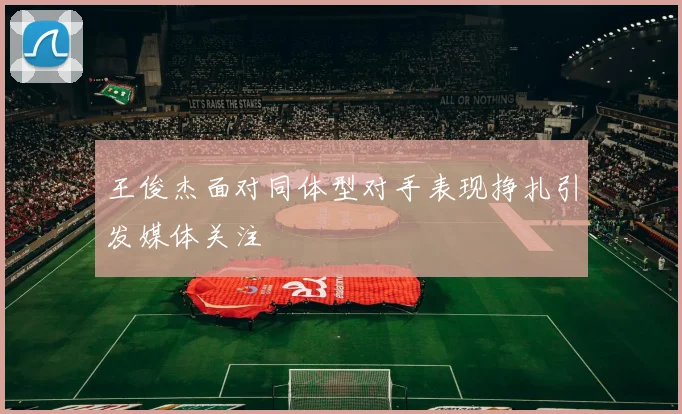 王俊杰面对同体型对手表现挣扎引发媒体关注