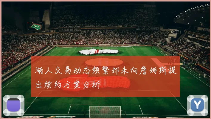 湖人交易动态频繁却未向詹姆斯提出续约方案分析